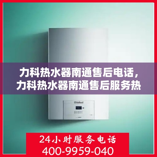 力科热水器南通售后电话，力科热水器南通售后服务热线及电话全攻略