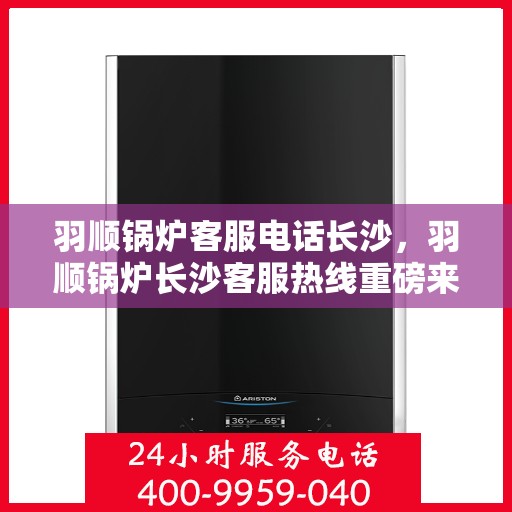 羽顺锅炉客服电话长沙，羽顺锅炉长沙客服热线重磅来袭！