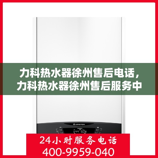 力科热水器徐州售后电话，力科热水器徐州售后服务中心联系电话及服务指南