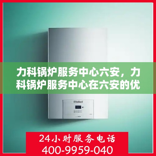 力科锅炉服务中心六安，力科锅炉服务中心在六安的优质专业服务