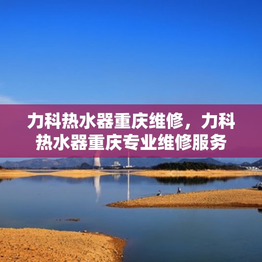 力科热水器重庆维修，力科热水器重庆专业维修服务