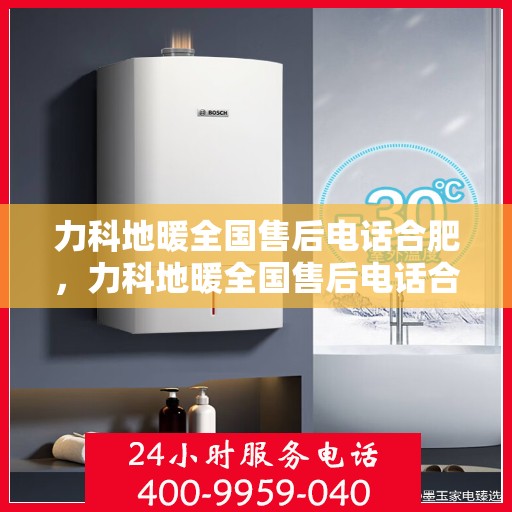 力科地暖全国售后电话合肥，力科地暖全国售后电话合肥服务热线及售后保障详解