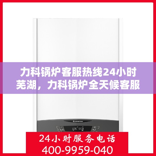 力科锅炉客服热线24小时芜湖，力科锅炉全天候客服热线，服务芜湖地区用户！