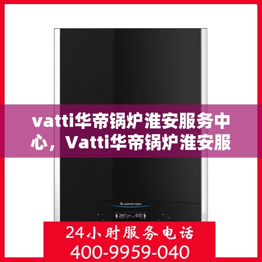 vatti华帝锅炉淮安服务中心，Vatti华帝锅炉淮安服务中心，专业维修与优质服务同步进行