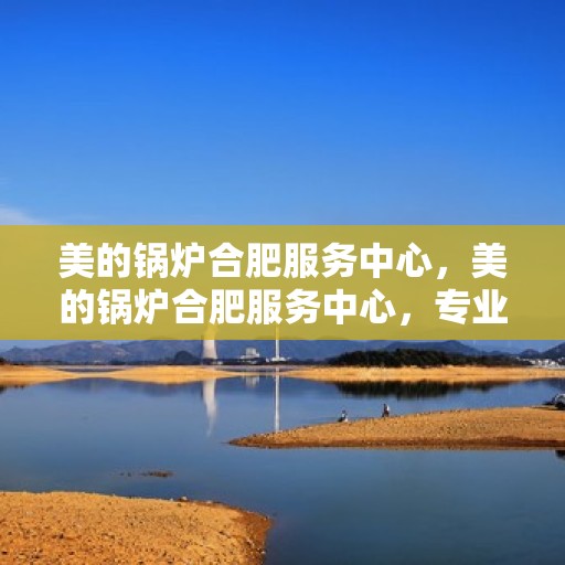 美的锅炉合肥服务中心，美的锅炉合肥服务中心，专业维修与优质服务并重