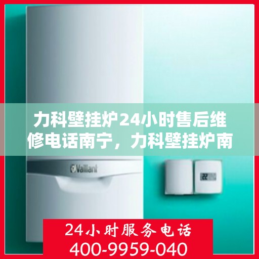 力科壁挂炉24小时售后维修电话南宁，力科壁挂炉南宁24小时专业售后维修服务电话