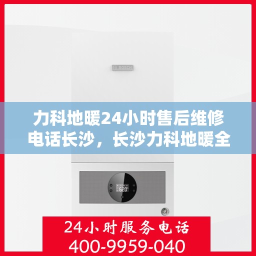 力科地暖24小时售后维修电话长沙，长沙力科地暖全天候售后维修热线