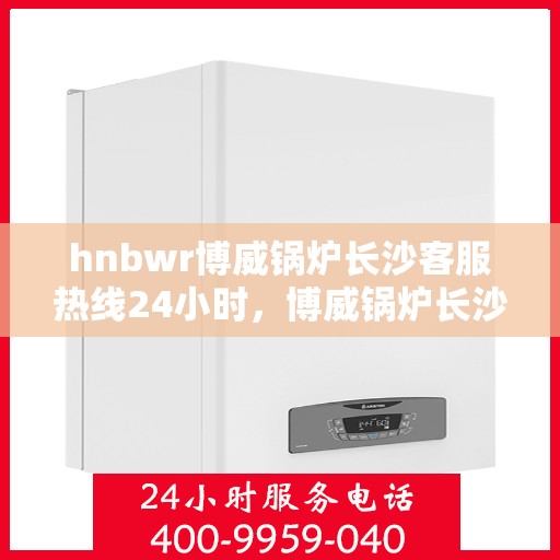 hnbwr博威锅炉长沙客服热线24小时，博威锅炉长沙客服热线全天候服务，贴心关怀每一刻