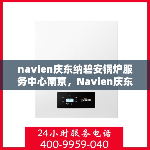 navien庆东纳碧安锅炉服务中心南京，Navien庆东纳碧安锅炉南京服务中心，专业维修与保养一站式解决方案