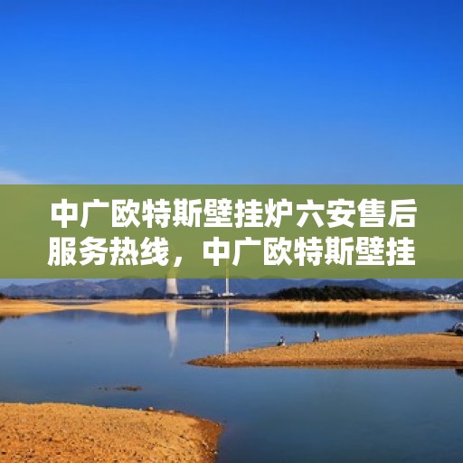 中广欧特斯壁挂炉六安售后服务热线，中广欧特斯壁挂炉六安售后热线服务指南